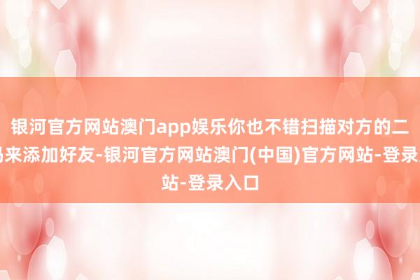 银河官方网站澳门app娱乐你也不错扫描对方的二维码来添加好友-银河官方网站澳门(中国)官方网站-登录入口