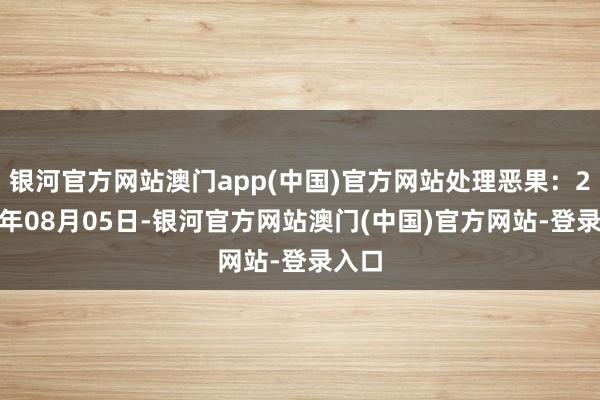 银河官方网站澳门app(中国)官方网站处理恶果:2024年08月05日-银河官方网站澳门(中国)官方网站-登录入口