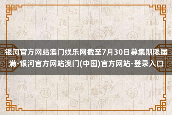 银河官方网站澳门娱乐网截至7月30日募集期限届满-银河官方网站澳门(中国)官方网站-登录入口