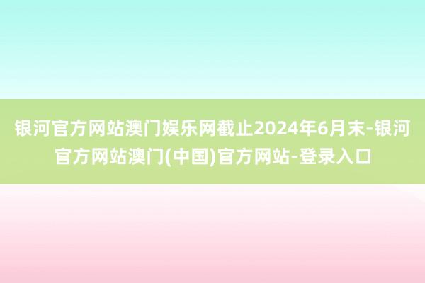 银河官方网站澳门娱乐网截止2024年6月末-银河官方网站澳门(中国)官方网站-登录入口