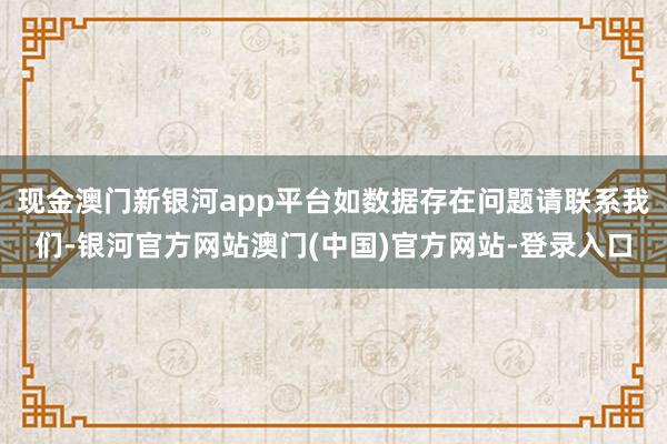 现金澳门新银河app平台如数据存在问题请联系我们-银河官方网站澳门(中国)官方网站-登录入口