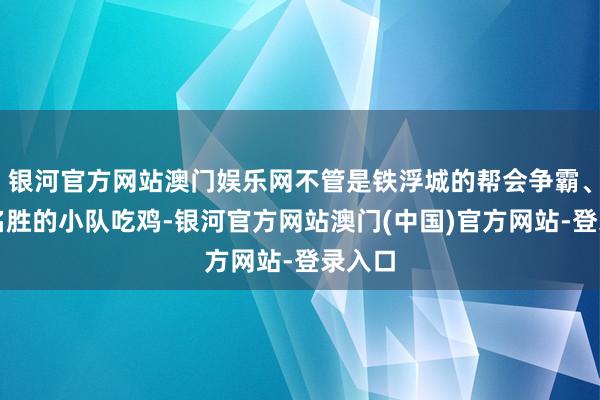 银河官方网站澳门娱乐网不管是铁浮城的帮会争霸、寒武名胜的小队吃鸡-银河官方网站澳门(中国)官方网站-登录入口