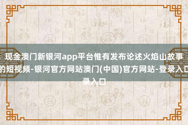 现金澳门新银河app平台惟有发布论述火焰山故事的短视频-银河官方网站澳门(中国)官方网站-登录入口