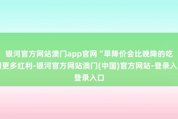 银河官方网站澳门app官网“早降价会比晚降的吃到更多红利-银河官方网站澳门(中国)官方网站-登录入口