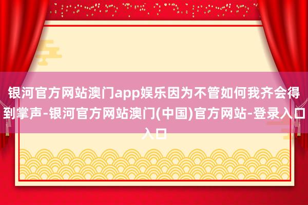 银河官方网站澳门app娱乐因为不管如何我齐会得到掌声-银河官方网站澳门(中国)官方网站-登录入口