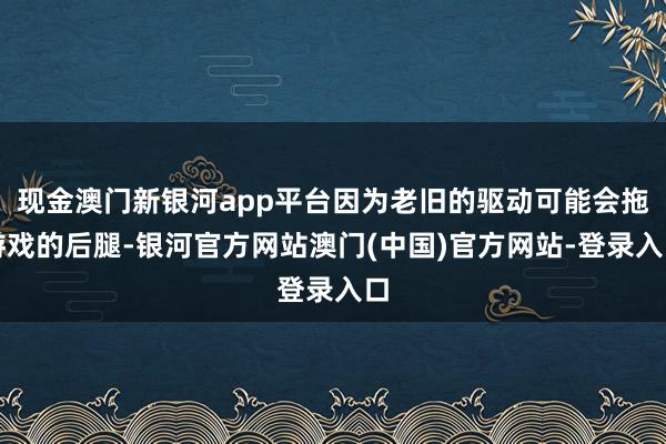 现金澳门新银河app平台因为老旧的驱动可能会拖游戏的后腿-银河官方网站澳门(中国)官方网站-登录入口