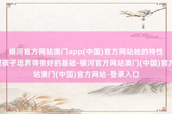 银河官方网站澳门app(中国)官方网站她的特性和智力也具备把孩子培养得很好的基础-银河官方网站澳门(中国)官方网站-登录入口