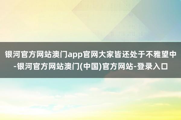 银河官方网站澳门app官网大家皆还处于不雅望中-银河官方网站澳门(中国)官方网站-登录入口
