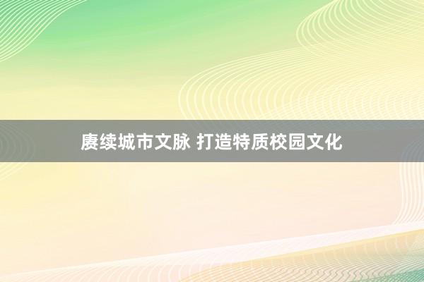 赓续城市文脉 打造特质校园文化
