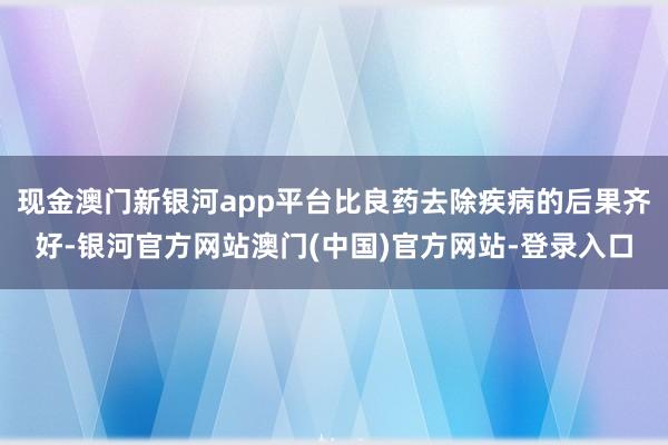 现金澳门新银河app平台比良药去除疾病的后果齐好-银河官方网站澳门(中国)官方网站-登录入口