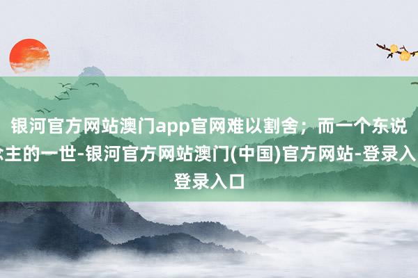 银河官方网站澳门app官网难以割舍;而一个东说念主的一世-银河官方网站澳门(中国)官方网站-登录入口