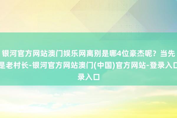 银河官方网站澳门娱乐网离别是哪4位豪杰呢?当先是老村长-银河官方网站澳门(中国)官方网站-登录入口