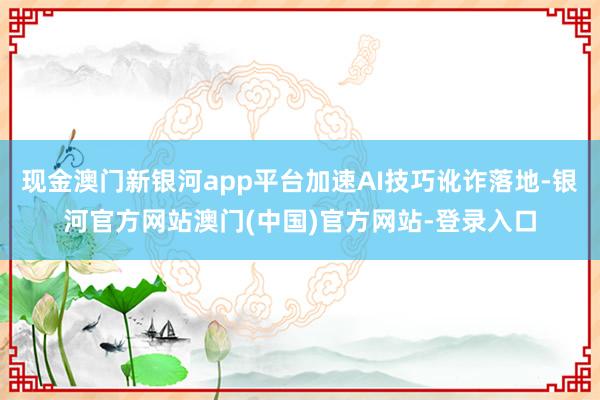 现金澳门新银河app平台加速AI技巧讹诈落地-银河官方网站澳门(中国)官方网站-登录入口