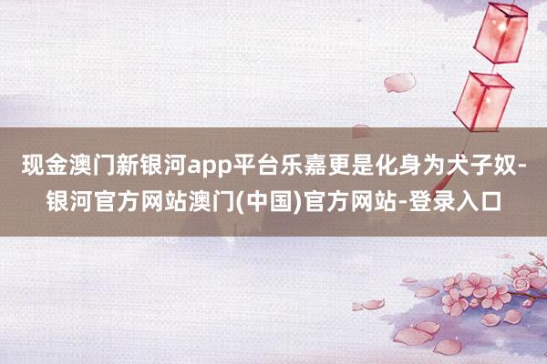 现金澳门新银河app平台乐嘉更是化身为犬子奴-银河官方网站澳门(中国)官方网站-登录入口