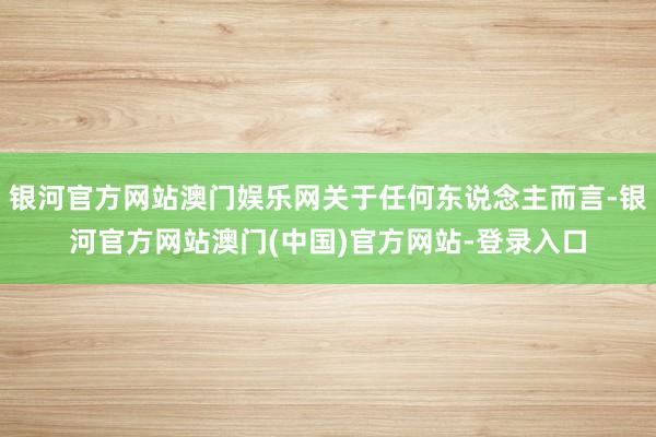银河官方网站澳门娱乐网关于任何东说念主而言-银河官方网站澳门(中国)官方网站-登录入口