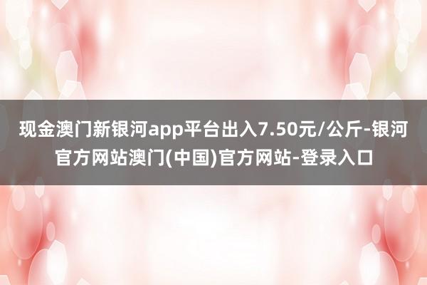 现金澳门新银河app平台出入7.50元/公斤-银河官方网站澳门(中国)官方网站-登录入口