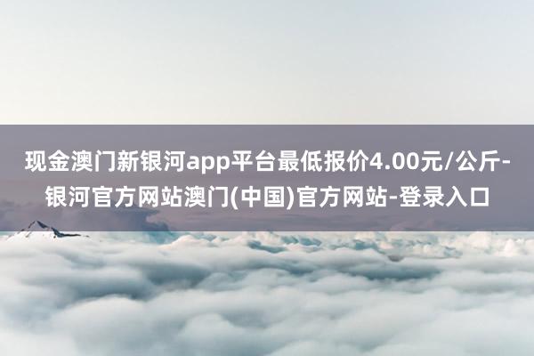 现金澳门新银河app平台最低报价4.00元/公斤-银河官方网站澳门(中国)官方网站-登录入口