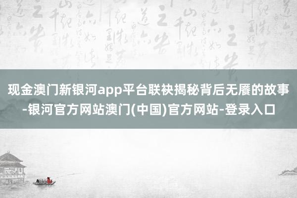 现金澳门新银河app平台联袂揭秘背后无餍的故事-银河官方网站澳门(中国)官方网站-登录入口