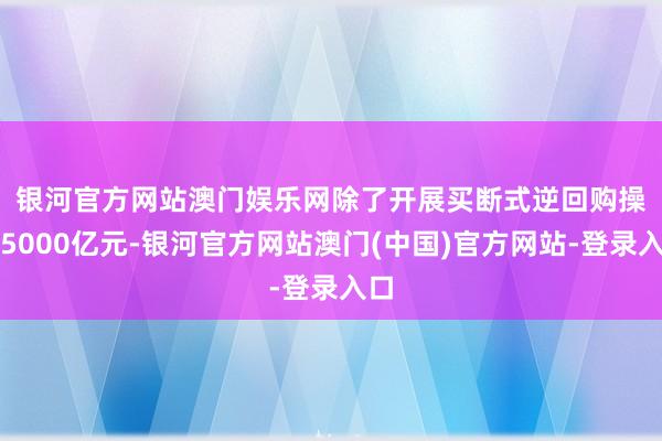 银河官方网站澳门娱乐网　　除了开展买断式逆回购操作5000亿元-银河官方网站澳门(中国)官方网站-登录入口