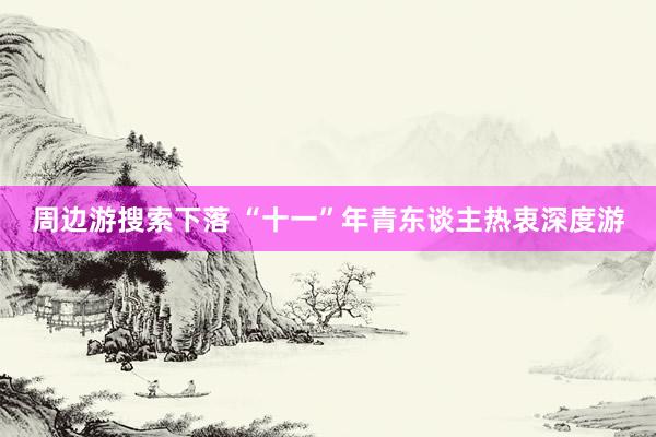 周边游搜索下落 “十一”年青东谈主热衷深度游