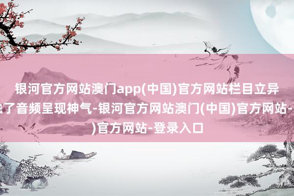 银河官方网站澳门app(中国)官方网站栏目立异性地交融了音频呈现神气-银河官方网站澳门(中国)官方网站-登录入口