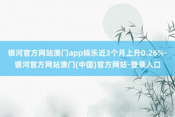 银河官方网站澳门app娱乐近3个月上升0.26%-银河官方网站澳门(中国)官方网站-登录入口