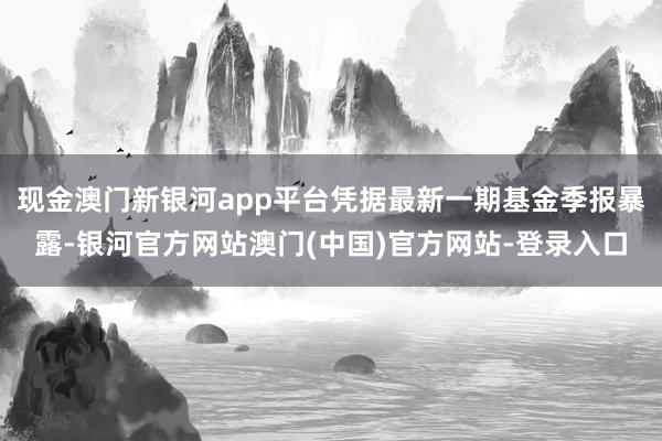 现金澳门新银河app平台凭据最新一期基金季报暴露-银河官方网站澳门(中国)官方网站-登录入口