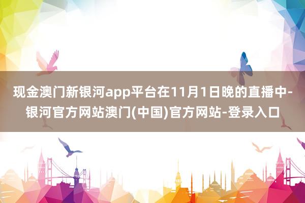 现金澳门新银河app平台在11月1日晚的直播中-银河官方网站澳门(中国)官方网站-登录入口