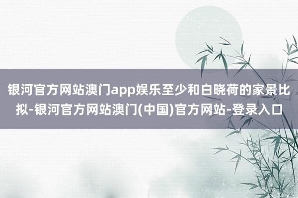 银河官方网站澳门app娱乐至少和白晓荷的家景比拟-银河官方网站澳门(中国)官方网站-登录入口