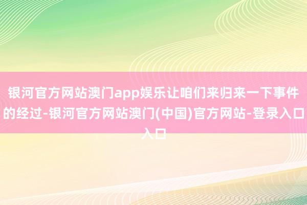 银河官方网站澳门app娱乐让咱们来归来一下事件的经过-银河官方网站澳门(中国)官方网站-登录入口