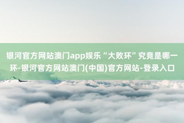 银河官方网站澳门app娱乐“大败环”究竟是哪一环-银河官方网站澳门(中国)官方网站-登录入口