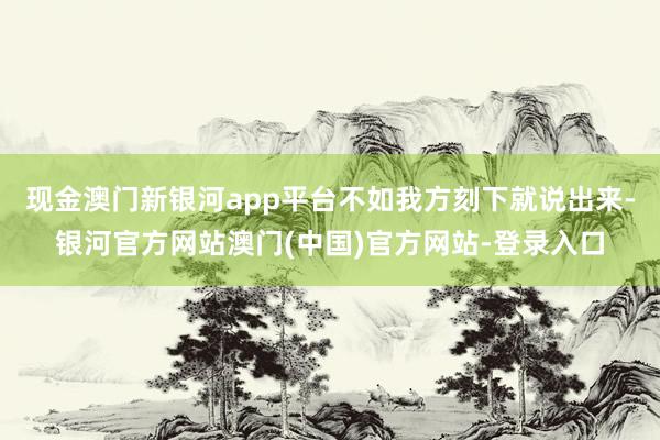 现金澳门新银河app平台不如我方刻下就说出来-银河官方网站澳门(中国)官方网站-登录入口