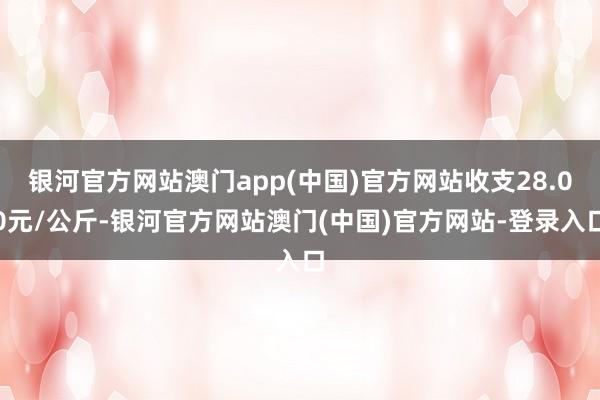 银河官方网站澳门app(中国)官方网站收支28.00元/公斤-银河官方网站澳门(中国)官方网站-登录入口