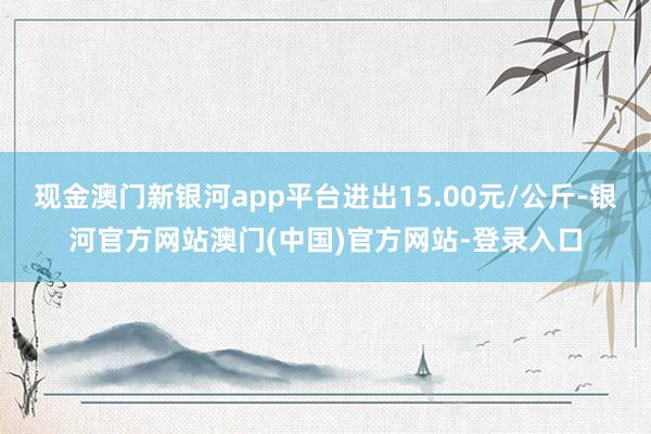 现金澳门新银河app平台进出15.00元/公斤-银河官方网站澳门(中国)官方网站-登录入口