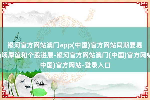 银河官方网站澳门app(中国)官方网站同期要堤防不雅察商场厚谊和个股进展-银河官方网站澳门(中国)官方网站-登录入口