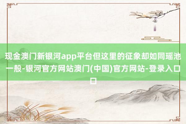 现金澳门新银河app平台但这里的征象却如同瑶池一般-银河官方网站澳门(中国)官方网站-登录入口