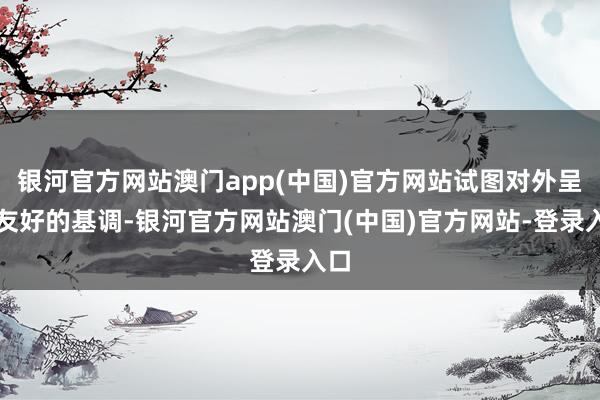 银河官方网站澳门app(中国)官方网站试图对外呈现友好的基调-银河官方网站澳门(中国)官方网站-登录入口