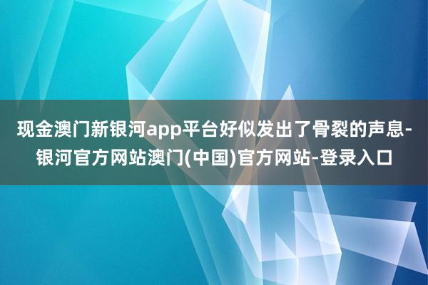 现金澳门新银河app平台好似发出了骨裂的声息-银河官方网站澳门(中国)官方网站-登录入口