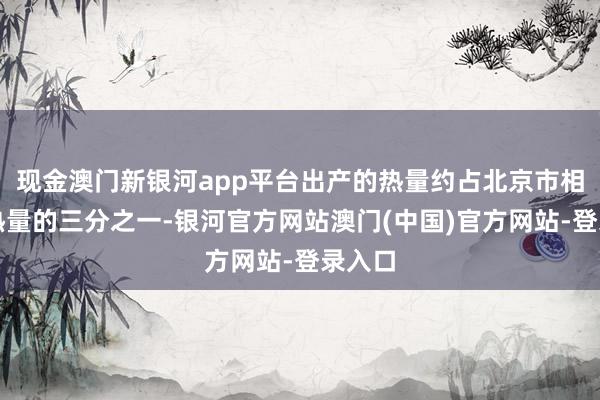 现金澳门新银河app平台出产的热量约占北京市相接供热量的三分之一-银河官方网站澳门(中国)官方网站-登录入口
