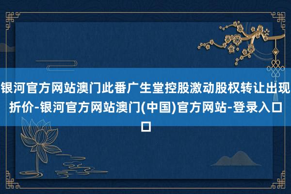 银河官方网站澳门此番广生堂控股激动股权转让出现折价-银河官方网站澳门(中国)官方网站-登录入口