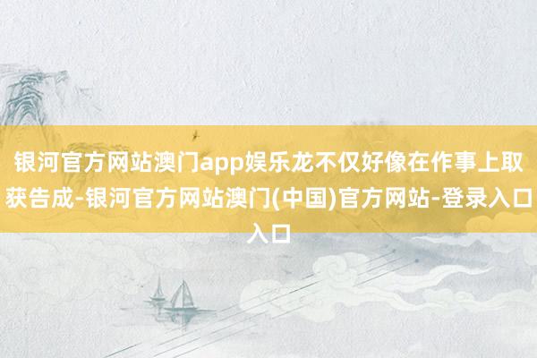 银河官方网站澳门app娱乐龙不仅好像在作事上取获告成-银河官方网站澳门(中国)官方网站-登录入口