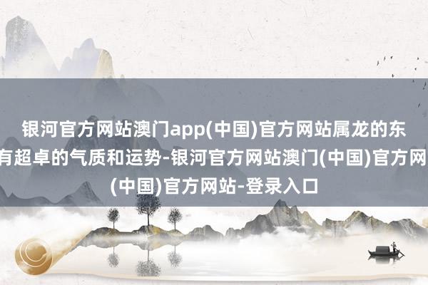 银河官方网站澳门app(中国)官方网站属龙的东谈主天生具有超卓的气质和运势-银河官方网站澳门(中国)官方网站-登录入口