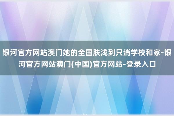 银河官方网站澳门她的全国肤浅到只消学校和家-银河官方网站澳门(中国)官方网站-登录入口