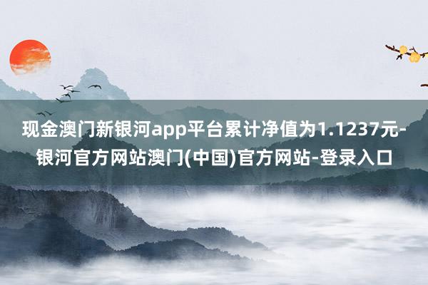 现金澳门新银河app平台累计净值为1.1237元-银河官方网站澳门(中国)官方网站-登录入口