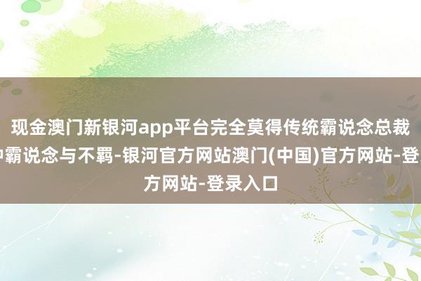 现金澳门新银河app平台完全莫得传统霸说念总裁的那种霸说念与不羁-银河官方网站澳门(中国)官方网站-登录入口