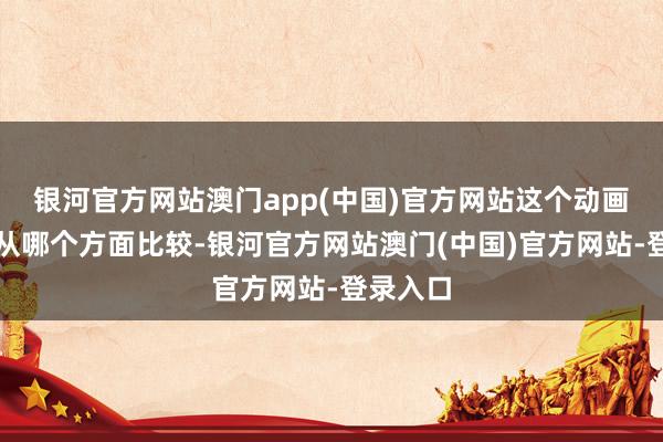 银河官方网站澳门app(中国)官方网站这个动画主要看从哪个方面比较-银河官方网站澳门(中国)官方网站-登录入口