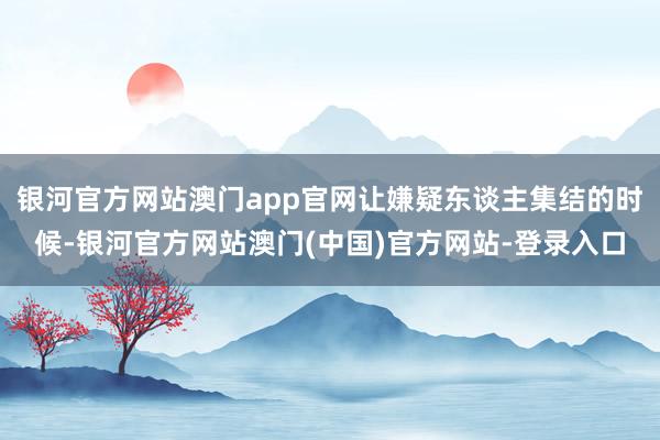 银河官方网站澳门app官网让嫌疑东谈主集结的时候-银河官方网站澳门(中国)官方网站-登录入口