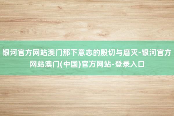 银河官方网站澳门那下意志的殷切与磨灭-银河官方网站澳门(中国)官方网站-登录入口