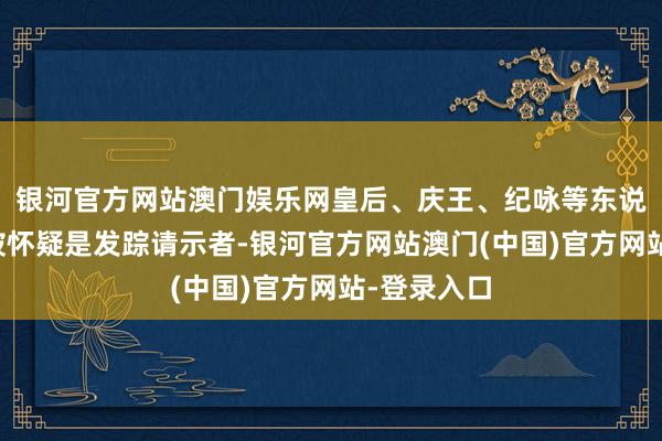 银河官方网站澳门娱乐网皇后、庆王、纪咏等东说念主都曾被怀疑是发踪请示者-银河官方网站澳门(中国)官方网站-登录入口