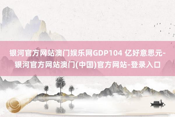 银河官方网站澳门娱乐网GDP104 亿好意思元-银河官方网站澳门(中国)官方网站-登录入口